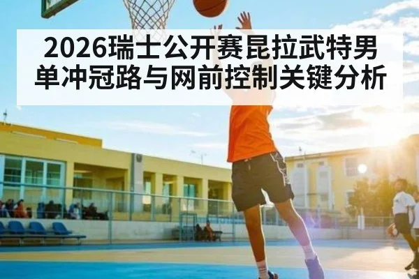 2026瑞士公开赛昆拉武特男单冲冠路与网前控制关键分析