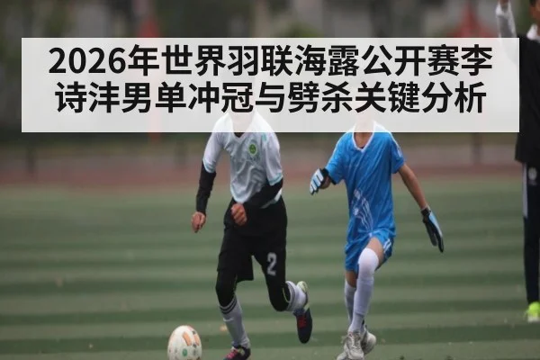 2026年世界羽联海露公开赛李诗沣男单冲冠与劈杀关键分析