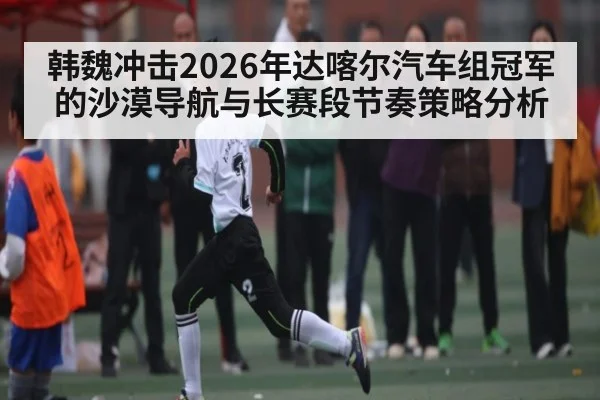 韩魏冲击2026年达喀尔汽车组冠军的沙漠导航与长赛段节奏策略分析